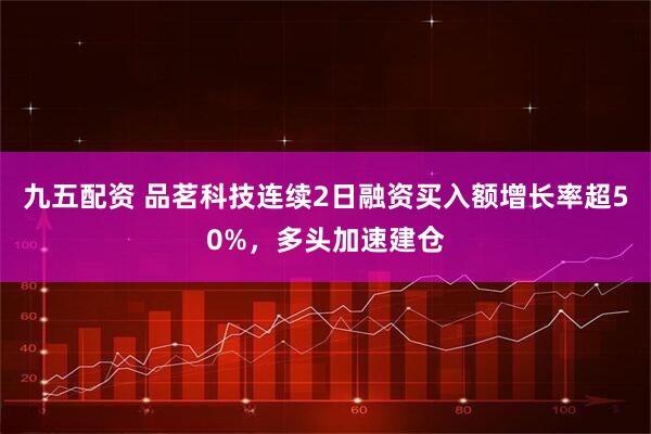 九五配资 品茗科技连续2日融资买入额增长率超50%，多头加速建仓