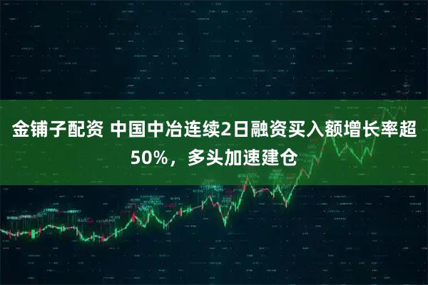 金铺子配资 中国中冶连续2日融资买入额增长率超50%，多头加速建仓