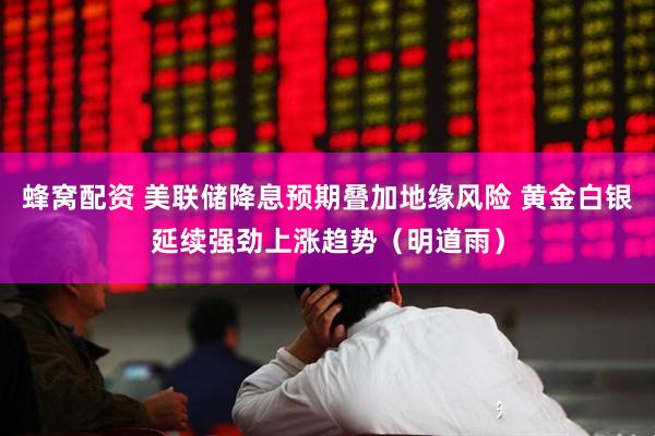 蜂窝配资 美联储降息预期叠加地缘风险 黄金白银延续强劲上涨趋势（明道雨）