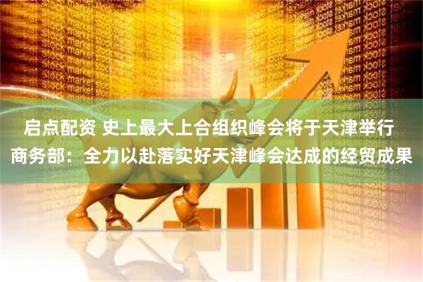 启点配资 史上最大上合组织峰会将于天津举行 商务部：全力以赴落实好天津峰会达成的经贸成果
