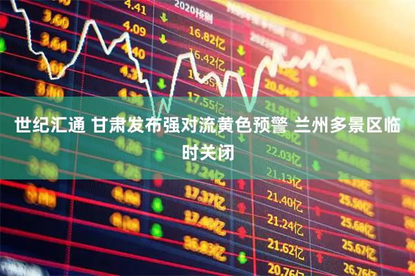 世纪汇通 甘肃发布强对流黄色预警 兰州多景区临时关闭
