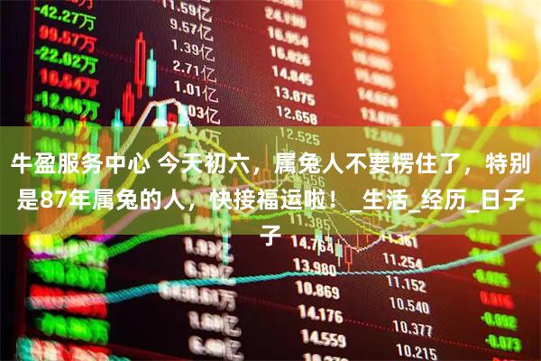 牛盈服务中心 今天初六，属兔人不要楞住了，特别是87年属兔的人，快接福运啦！_生活_经历_日子