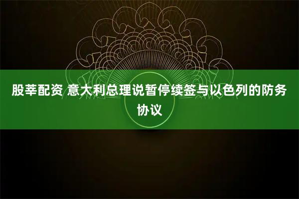 股莘配资 意大利总理说暂停续签与以色列的防务协议