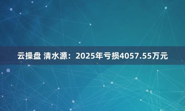 云操盘 清水源：2025年亏损4057.55万元