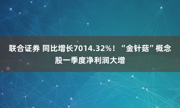 联合证券 同比增长7014.32%！“金针菇”概念股一季度净利润大增