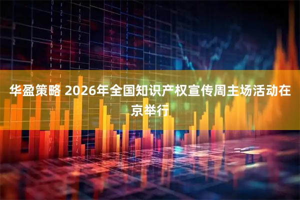 华盈策略 2026年全国知识产权宣传周主场活动在京举行