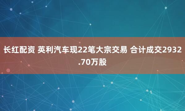 长红配资 英利汽车现22笔大宗交易 合计成交2932.70万股