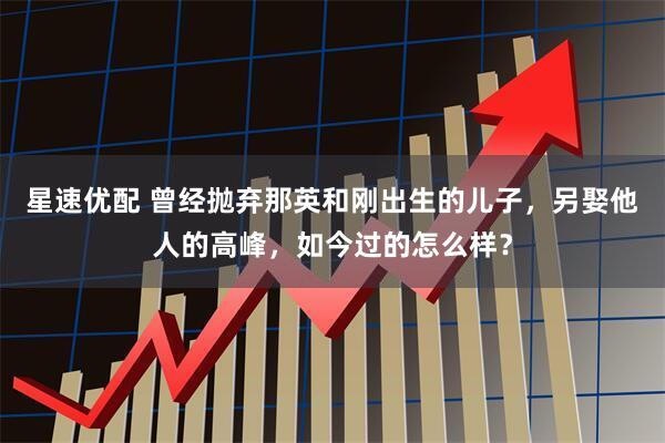 星速优配 曾经抛弃那英和刚出生的儿子，另娶他人的高峰，如今过的怎么样？