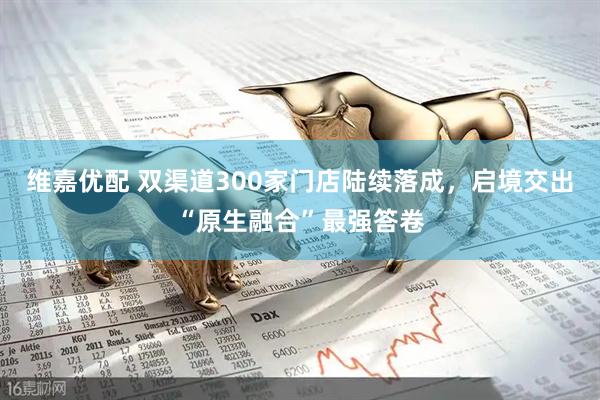 维嘉优配 双渠道300家门店陆续落成，启境交出“原生融合”最强答卷