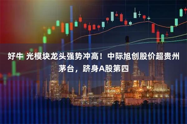 好牛 光模块龙头强势冲高！中际旭创股价超贵州茅台，跻身A股第四