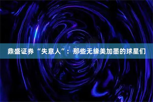 鼎盛证券 “失意人”：那些无缘美加墨的球星们