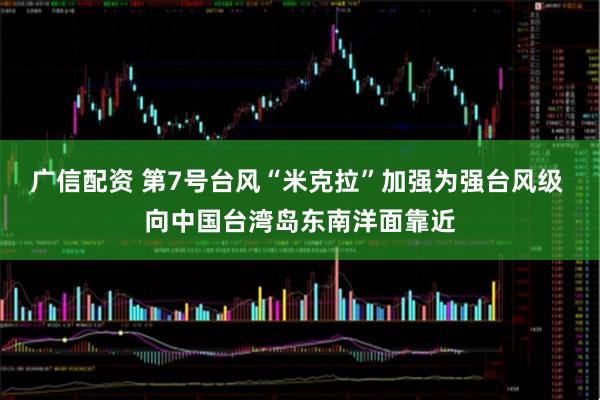 广信配资 第7号台风“米克拉”加强为强台风级 向中国台湾岛东南洋面靠近